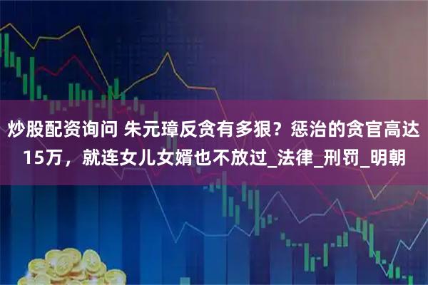 炒股配资询问 朱元璋反贪有多狠？惩治的贪官高达15万，就连女儿女婿也不放过_法律_刑罚_明朝