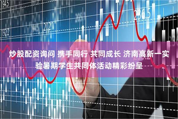 炒股配资询问 携手同行 共同成长 济南高新一实验暑期学生共同体活动精彩纷呈