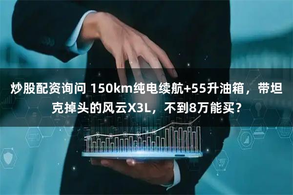 炒股配资询问 150km纯电续航+55升油箱，带坦克掉头的风云X3L，不到8万能买？