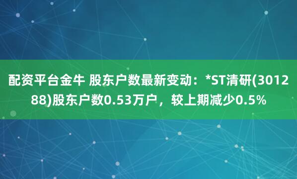 配资平台金牛 股东户数最新变动：*ST清研(301288)股东户数0.53万户，较上期减少0.5%