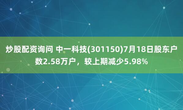 炒股配资询问 中一科技(301150)7月18日股东户数2.58万户，较上期减少5.98%