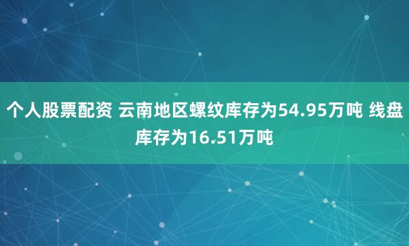 个人股票配资 云南地区螺纹库存为54.95万吨 线盘库存为16.51万吨