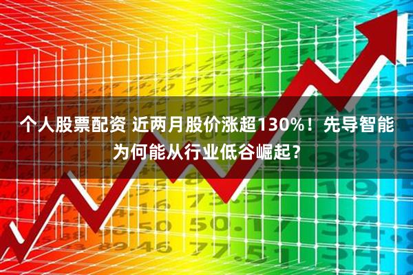 个人股票配资 近两月股价涨超130%！先导智能为何能从行业低谷崛起？