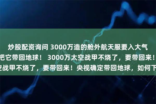 炒股配资询问 3000万造的舱外航天服要入大气层烧毁？央视确定：要把它带回地球！ 3000万太空战甲不烧了，要带回来！央视确定带回地球，如何下行？