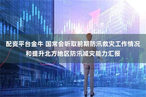 配资平台金牛 国常会听取前期防汛救灾工作情况和提升北方地区防汛减灾能力汇报