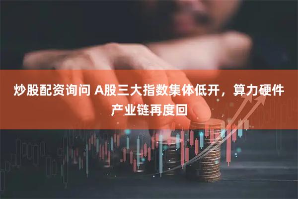 炒股配资询问 A股三大指数集体低开，算力硬件产业链再度回