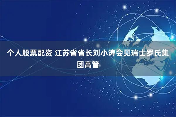 个人股票配资 江苏省省长刘小涛会见瑞士罗氏集团高管