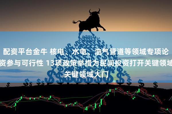 配资平台金牛 核电、水电、油气管道等领域专项论证民资参与可行性 13项政策举措为民间投资打开关键领域大门