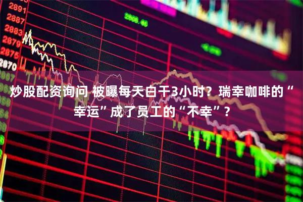 炒股配资询问 被曝每天白干3小时？瑞幸咖啡的“幸运”成了员工的“不幸”？