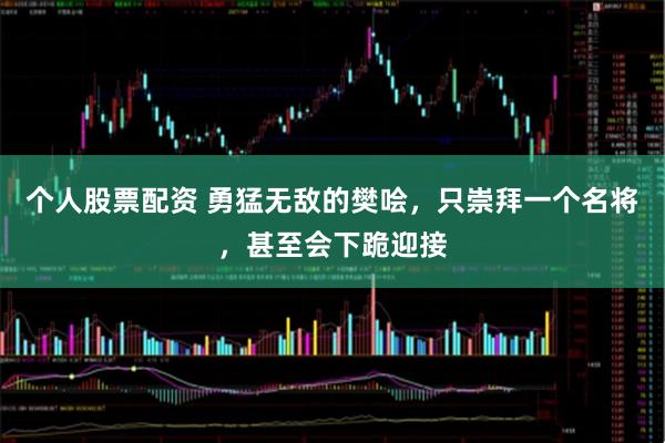 个人股票配资 勇猛无敌的樊哙，只崇拜一个名将，甚至会下跪迎接