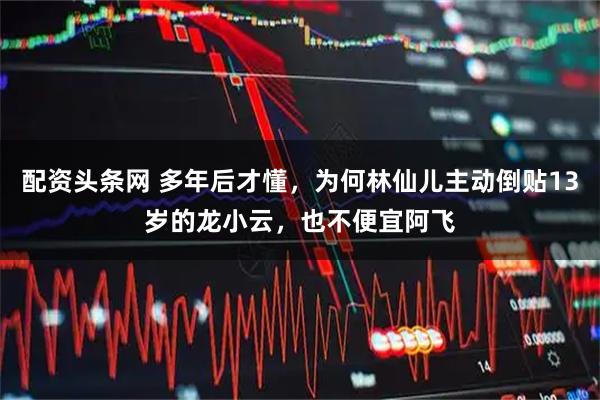 配资头条网 多年后才懂，为何林仙儿主动倒贴13岁的龙小云，也不便宜阿飞
