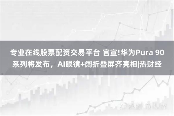 专业在线股票配资交易平台 官宣!华为Pura 90系列将发布，AI眼镜+阔折叠屏齐亮相|热财经