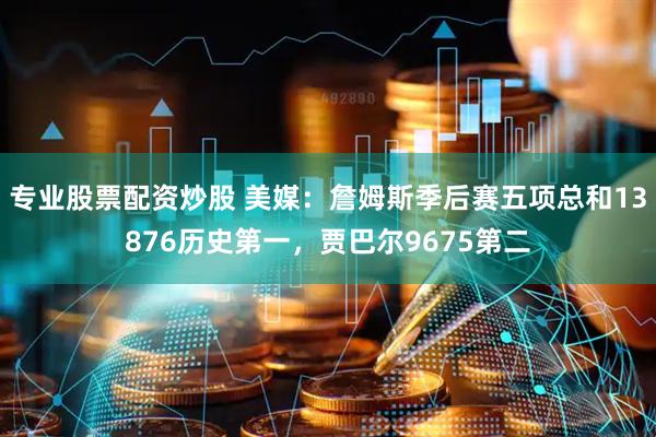专业股票配资炒股 美媒：詹姆斯季后赛五项总和13876历史第一，贾巴尔9675第二