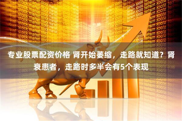 专业股票配资价格 肾开始萎缩，走路就知道？肾衰患者，走路时多半会有5个表现