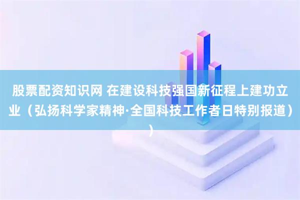 股票配资知识网 在建设科技强国新征程上建功立业（弘扬科学家精神·全国科技工作者日特别报道）