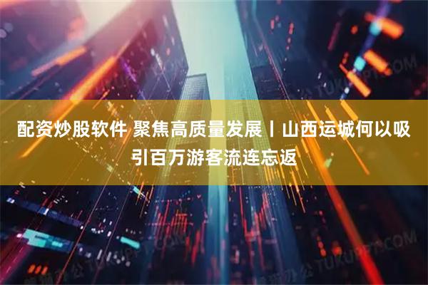 配资炒股软件 聚焦高质量发展丨山西运城何以吸引百万游客流连忘返