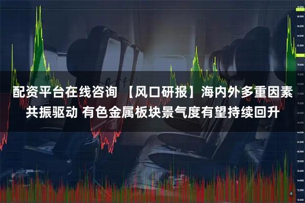 配资平台在线咨询 【风口研报】海内外多重因素共振驱动 有色金属板块景气度有望持续回升