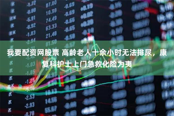 我要配资网股票 高龄老人十余小时无法排尿，康复科护士上门急救化险为夷