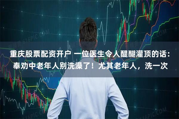 重庆股票配资开户 一位医生令人醍醐灌顶的话： 奉劝中老年人别洗澡了！尤其老年人，洗一次