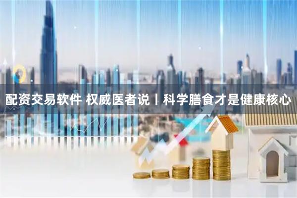 配资交易软件 权威医者说丨科学膳食才是健康核心
